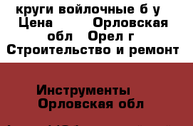 круги войлочные б/у › Цена ­ 50 - Орловская обл., Орел г. Строительство и ремонт » Инструменты   . Орловская обл.